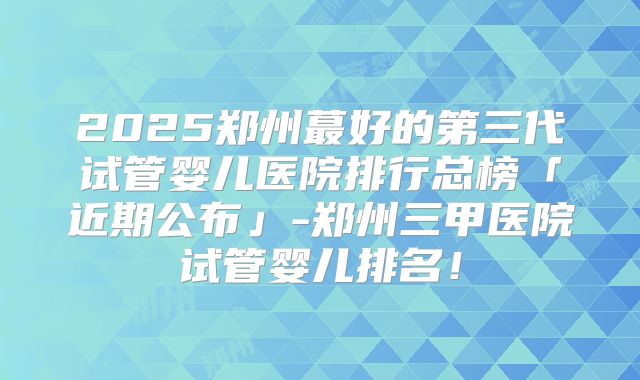 2025郑州蕞好的第三代试管婴儿医院排行总榜「近期公布」-郑州三甲医院试管婴儿排名！