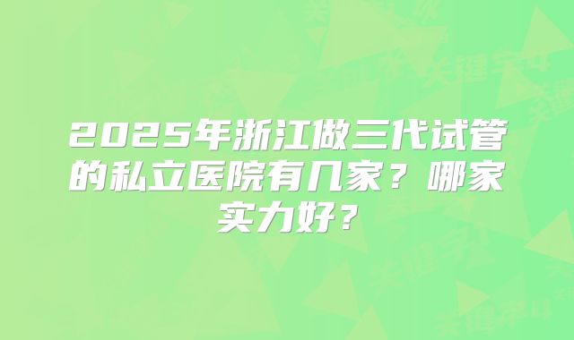2025年浙江做三代试管的私立医院有几家?哪家实力好?