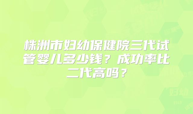 株洲市妇幼保健院三代试管婴儿多少钱？成功率比二代高吗？