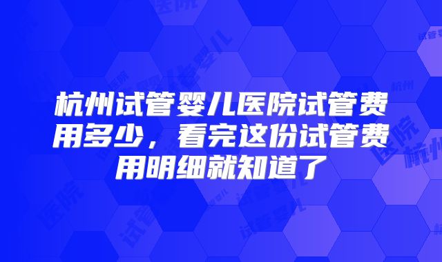 杭州试管婴儿医院试管费用多少，看完这份试管费用明细就知道了