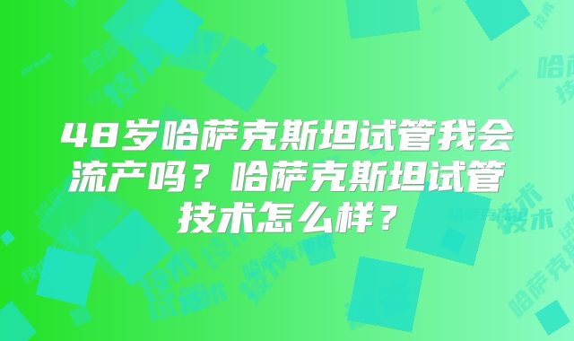 48岁哈萨克斯坦试管我会流产吗？哈萨克斯坦试管技术怎么样？