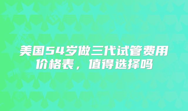 美国54岁做三代试管费用价格表,值得选择吗
