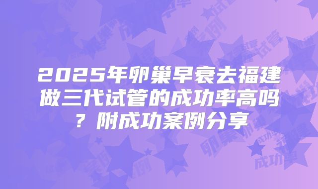 2025年卵巢早衰去福建做三代试管的成功率高吗？附成功案例分享
