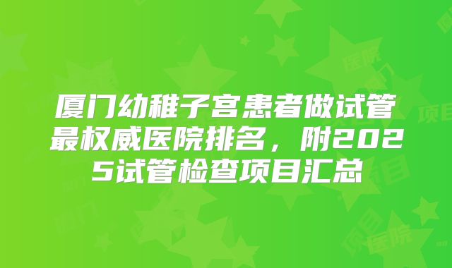 厦门幼稚子宫患者做试管最权威医院排名，附2025试管检查项目汇总