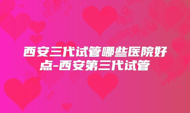 西安三代试管哪些医院好点-西安第三代试管