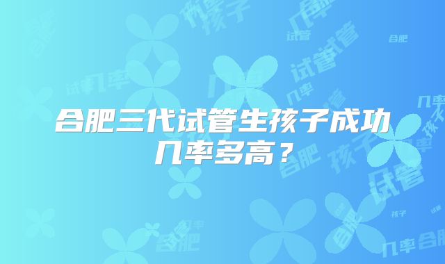 合肥三代试管生孩子成功几率多高？