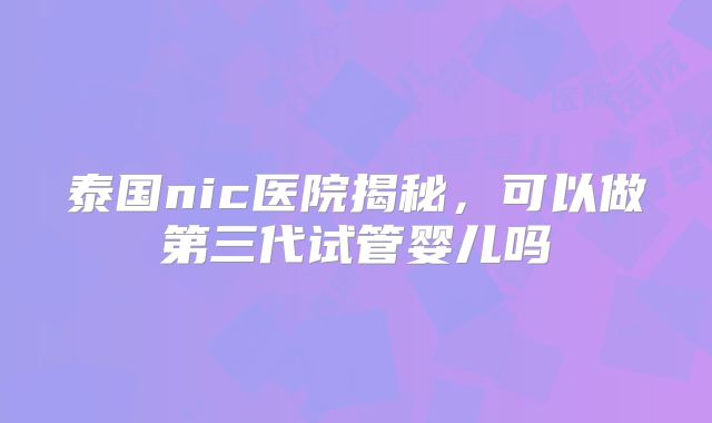 泰国nic医院揭秘,可以做第三代试管婴儿吗