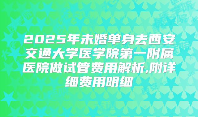 2025年未婚单身去西安交通大学医学院第一附属医院做试管费用解析,附详细费用明细