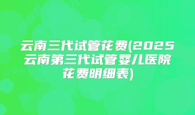 云南三代试管花费(2025云南第三代试管婴儿医院花费明细表)