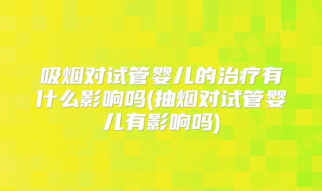 吸烟对试管婴儿的治疗有什么影响吗(抽烟对试管婴儿有影响吗)
