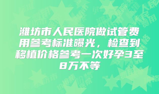 潍坊市人民医院做试管费用参考标准曝光,检查到移植价格参考一次好孕3至8万不等