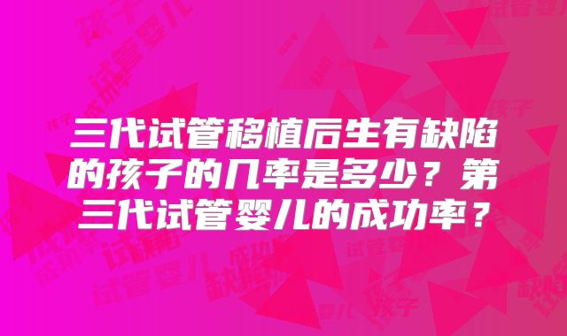 三代试管移植后生有缺陷的孩子的几率是多少？第三代试管婴儿的成功率？