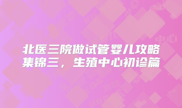 北医三院做试管婴儿攻略集锦三，生殖中心初诊篇