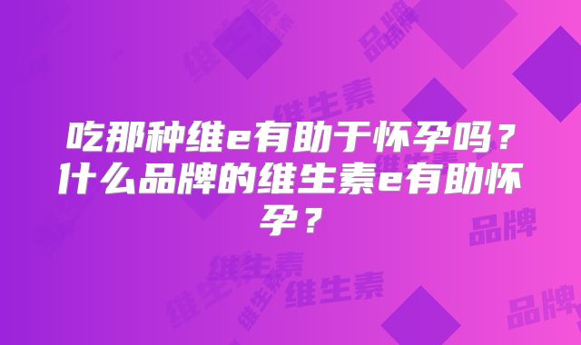 吃那种维e有助于怀孕吗？什么品牌的维生素e有助怀孕？
