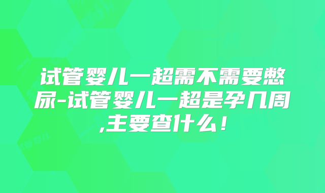 试管婴儿一超需不需要憋尿-试管婴儿一超是孕几周,主要查什么！