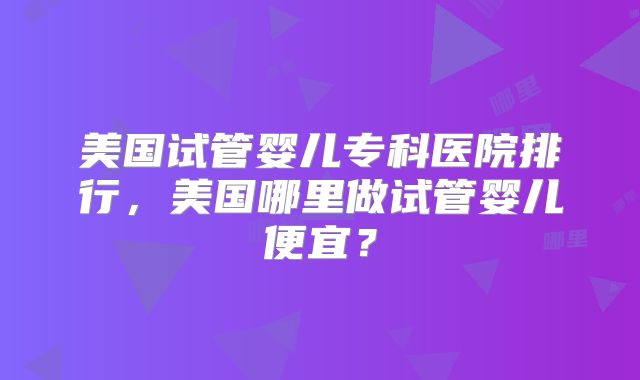美国试管婴儿专科医院排行,美国哪里做试管婴儿便宜?