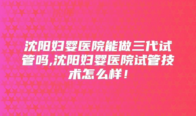 沈阳妇婴医院能做三代试管吗,沈阳妇婴医院试管技术怎么样!