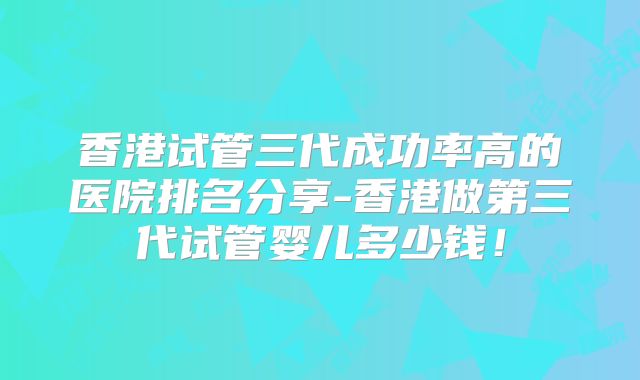 香港试管三代成功率高的医院排名分享-香港做第三代试管婴儿多少钱！