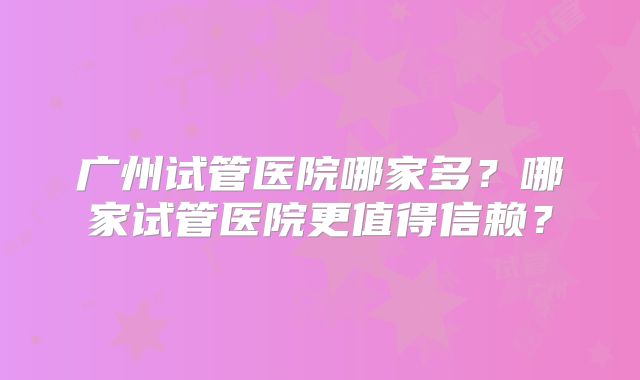广州试管医院哪家多？哪家试管医院更值得信赖？