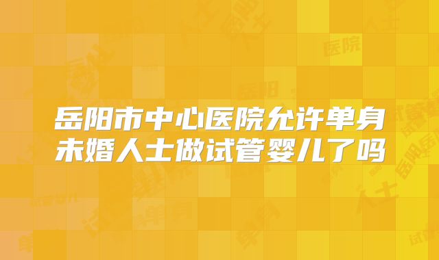岳阳市中心医院允许单身未婚人士做试管婴儿了吗