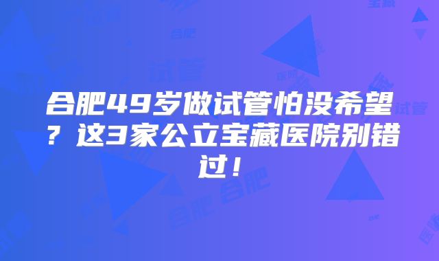 合肥49岁做试管怕没希望？这3家公立宝藏医院别错过！