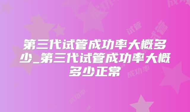 第三代试管成功率大概多少_第三代试管成功率大概多少正常