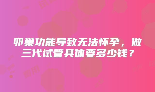 卵巢功能导致无法怀孕，做三代试管具体要多少钱？