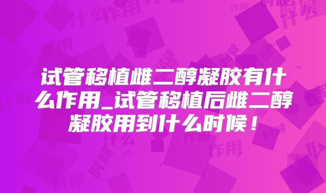 试管移植雌二醇凝胶有什么作用_试管移植后雌二醇凝胶用到什么时候！