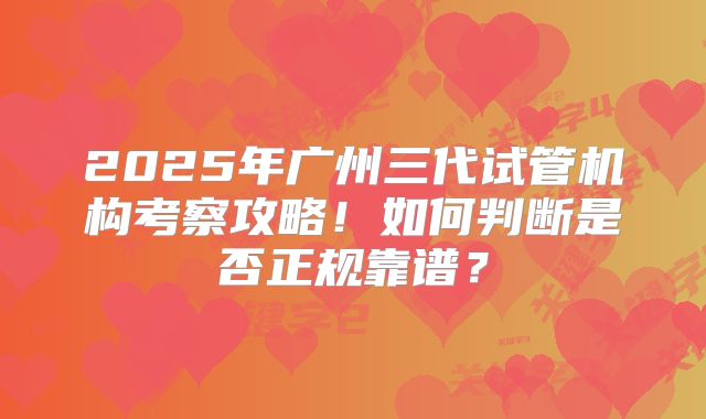 2025年广州三代试管机构考察攻略！如何判断是否正规靠谱？