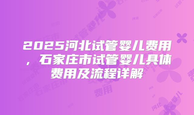 2025河北试管婴儿费用，石家庄市试管婴儿具体费用及流程详解