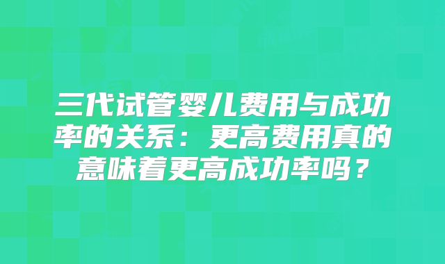 三代试管婴儿费用与成功率的关系：更高费用真的意味着更高成功率吗？