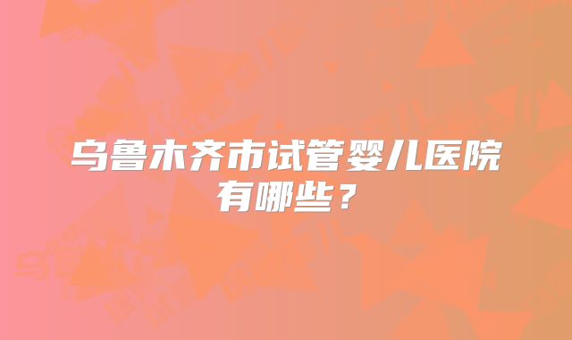 乌鲁木齐市试管婴儿医院有哪些?