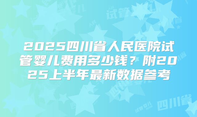 2025四川省人民医院试管婴儿费用多少钱？附2025上半年最新数据参考