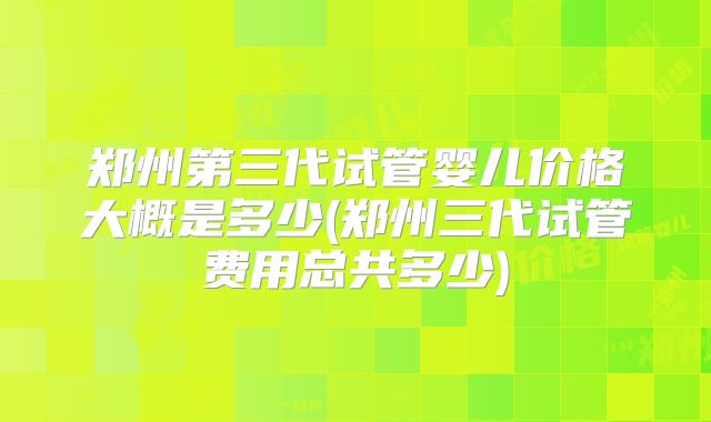 郑州第三代试管婴儿价格大概是多少(郑州三代试管费用总共多少)