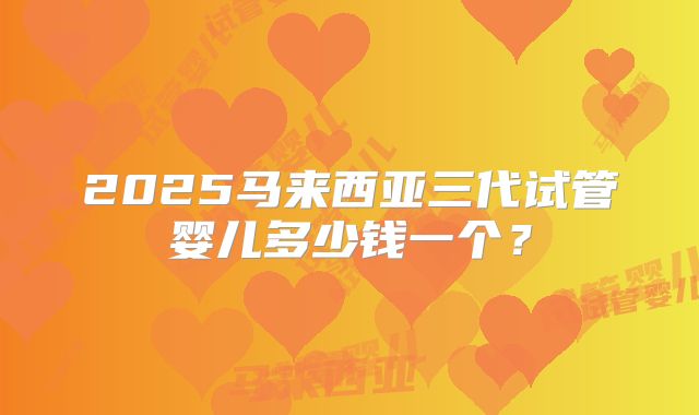 2025马来西亚三代试管婴儿多少钱一个?