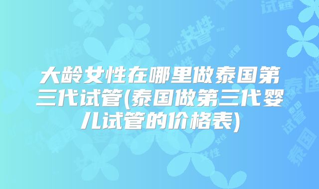 大龄女性在哪里做泰国第三代试管(泰国做第三代婴儿试管的价格表)