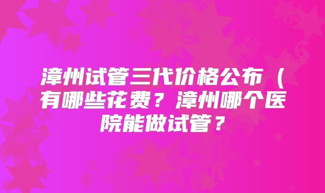 漳州试管三代价格公布(有哪些花费?漳州哪个医院能做试管?
