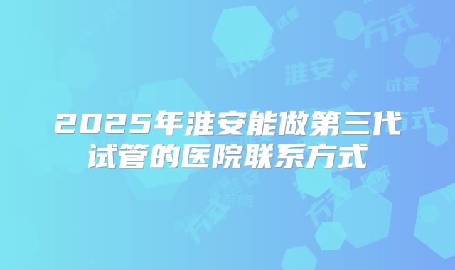 2025年淮安能做第三代试管的医院联系方式