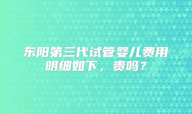 东阳第三代试管婴儿费用明细如下，贵吗？