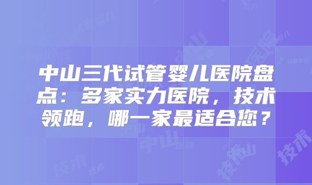 中山三代试管婴儿医院盘点：多家实力医院，技术领跑，哪一家最适合您？