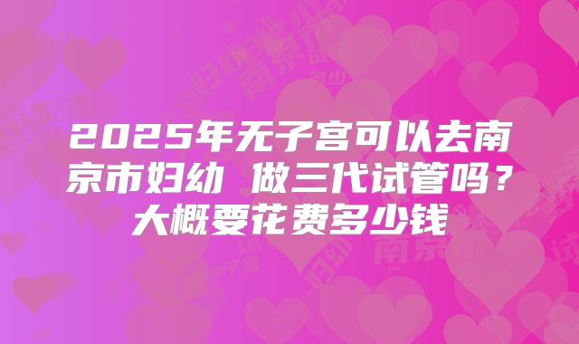 2025年无子宫可以去南京市妇幼 做三代试管吗？大概要花费多少钱