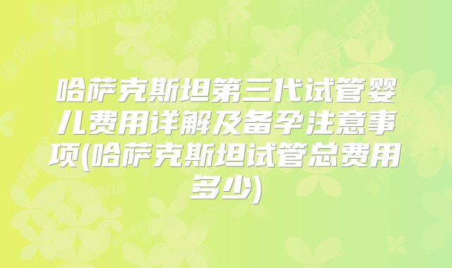 哈萨克斯坦第三代试管婴儿费用详解及备孕注意事项(哈萨克斯坦试管总费用多少)