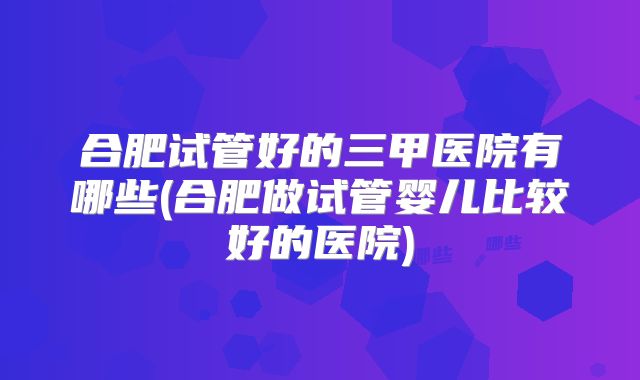 合肥试管好的三甲医院有哪些(合肥做试管婴儿比较好的医院)