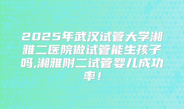2025年武汉试管大学湘雅二医院做试管能生孩子吗,湘雅附二试管婴儿成功率！