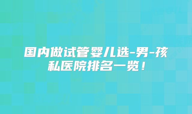 国内做试管婴儿选-男-孩私医院排名一览!
