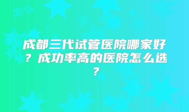 成都三代试管医院哪家好？成功率高的医院怎么选？
