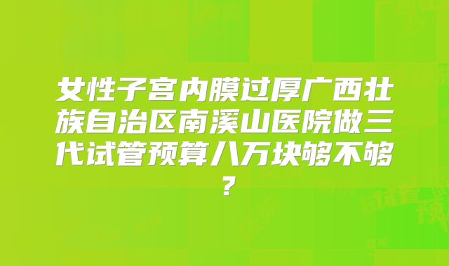 女性子宫内膜过厚广西壮族自治区南溪山医院做三代试管预算八万块够不够？