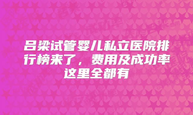 吕梁试管婴儿私立医院排行榜来了,费用及成功率这里全都有