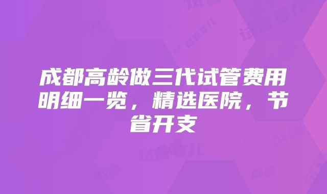 成都高龄做三代试管费用明细一览,精选医院,节省开支