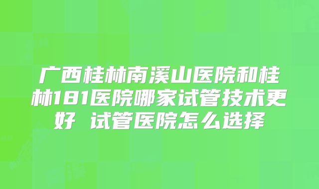 广西桂林南溪山医院和桂林181医院哪家试管技术更好 试管医院怎么选择